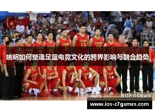 姚明如何塑造足篮电竞文化的跨界影响与融合趋势