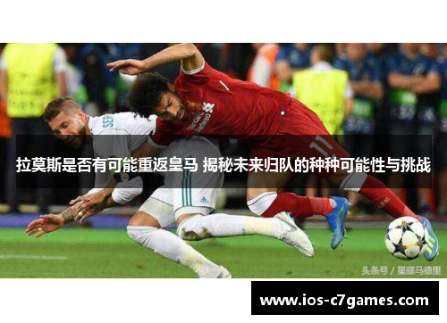 拉莫斯是否有可能重返皇马 揭秘未来归队的种种可能性与挑战