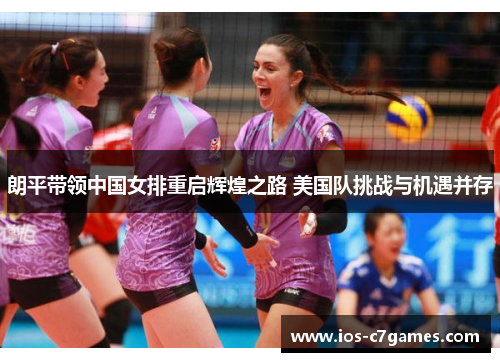 朗平带领中国女排重启辉煌之路 美国队挑战与机遇并存